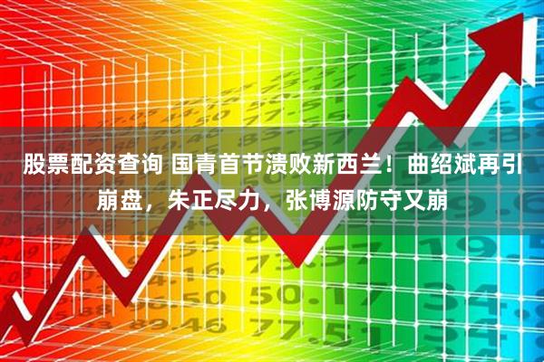 股票配资查询 国青首节溃败新西兰！曲绍斌再引崩盘，朱正尽力，张博源防守又崩