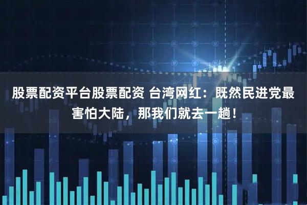 股票配资平台股票配资 台湾网红：既然民进党最害怕大陆，那我们就去一趟！