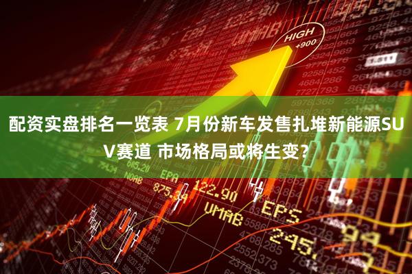 配资实盘排名一览表 7月份新车发售扎堆新能源SUV赛道 市场格局或将生变？