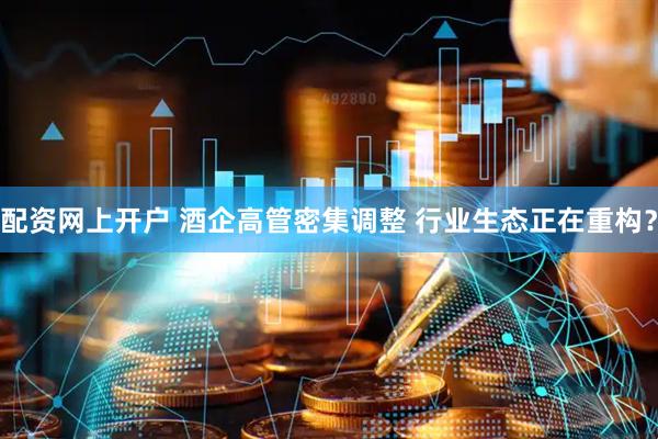 配资网上开户 酒企高管密集调整 行业生态正在重构？