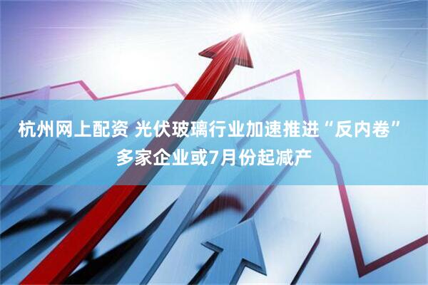 杭州网上配资 光伏玻璃行业加速推进“反内卷” 多家企业或7月份起减产