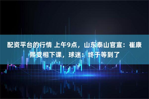 配资平台的行情 上午9点，山东泰山官宣：崔康熙变相下课，球迷：终于等到了