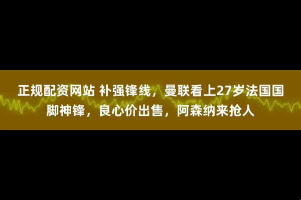 正规配资网站 补强锋线，曼联看上27岁法国国脚神锋，良心价出售，阿森纳来抢人