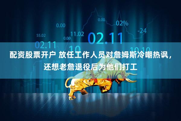 配资股票开户 放任工作人员对詹姆斯冷嘲热讽，还想老詹退役后为他们打工