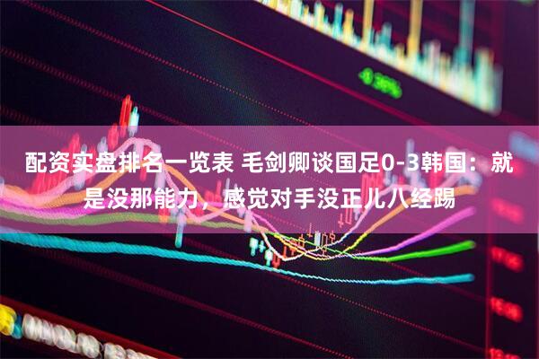 配资实盘排名一览表 毛剑卿谈国足0-3韩国：就是没那能力，感觉对手没正儿八经踢