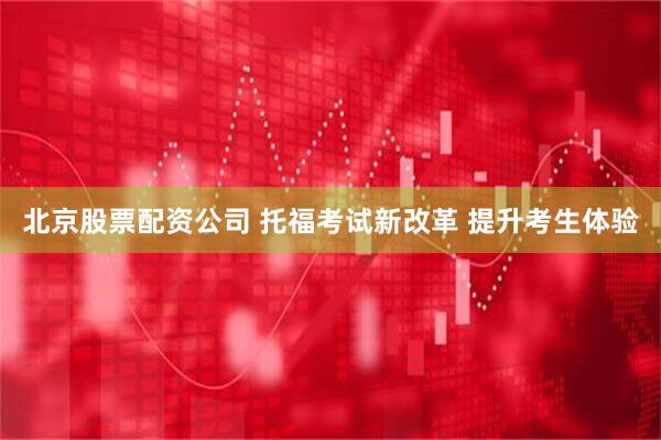 北京股票配资公司 托福考试新改革 提升考生体验
