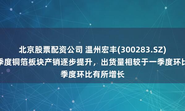 北京股票配资公司 温州宏丰(300283.SZ)：今年二季度铜箔板块产销逐步提升，出货量相较于一季度环比有所增长