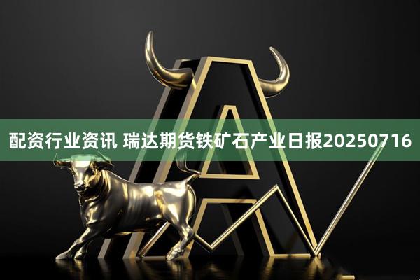 配资行业资讯 瑞达期货铁矿石产业日报20250716