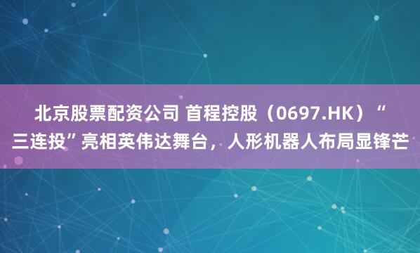 北京股票配资公司 首程控股（0697.HK）“三连投”亮相英伟达舞台，人形机器人布局显锋芒