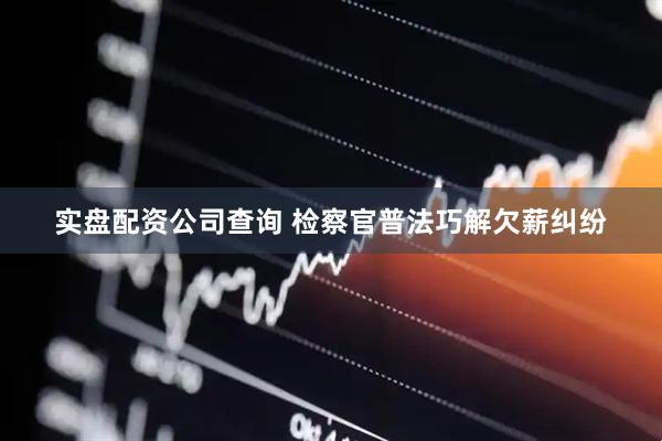 实盘配资公司查询 检察官普法巧解欠薪纠纷