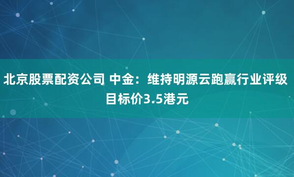 北京股票配资公司 中金：维持明源云跑赢行业评级 目标价3.5港元