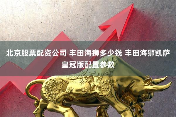 北京股票配资公司 丰田海狮多少钱 丰田海狮凯萨皇冠版配置参数