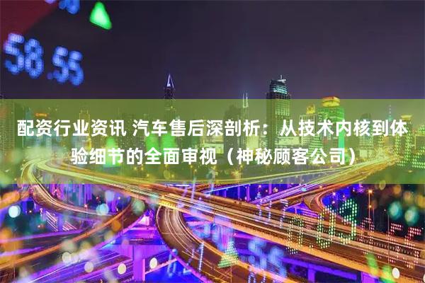 配资行业资讯 汽车售后深剖析：从技术内核到体验细节的全面审视（神秘顾客公司）