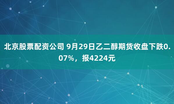 北京股票配资公司 9月29日乙二醇期货收盘下跌0.07%，报4224元