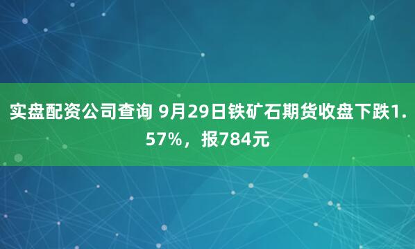 实盘配资公司查询 9月29日铁矿石期货收盘下跌1.57%，报784元