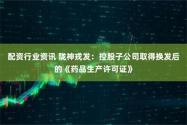 配资行业资讯 陇神戎发：控股子公司取得换发后的《药品生产许可证》