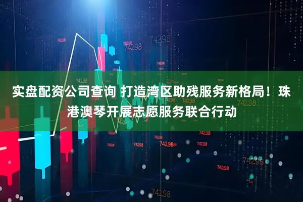 实盘配资公司查询 打造湾区助残服务新格局！珠港澳琴开展志愿服务联合行动