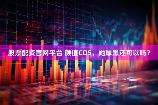 股票配资官网平台 颜值COS，她厚黑还可以吗？