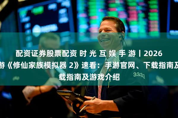 配资证券股票配资 时 光 互 娱 手 游丨2026年热门手游《修仙家族模拟器 2》速看：手游官网、下载指南及游戏介绍