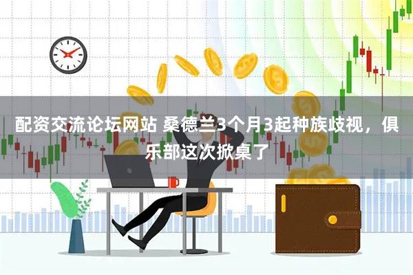 配资交流论坛网站 桑德兰3个月3起种族歧视，俱乐部这次掀桌了