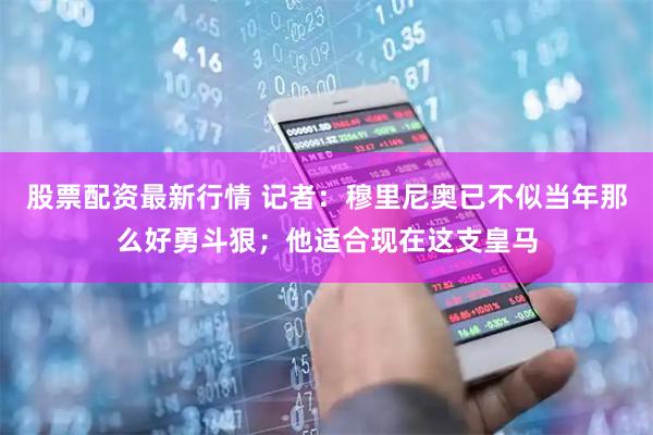 股票配资最新行情 记者：穆里尼奥已不似当年那么好勇斗狠；他适合现在这支皇马