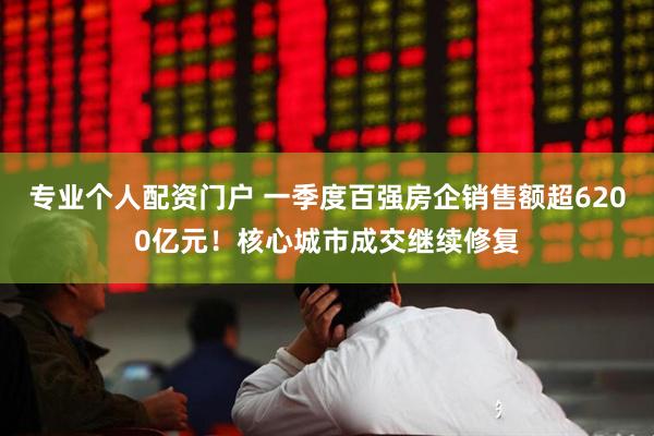 专业个人配资门户 一季度百强房企销售额超6200亿元！核心城市成交继续修复