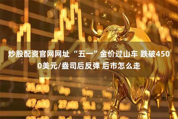 炒股配资官网网址 “五一”金价过山车 跌破4500美元/盎司后反弹 后市怎么走