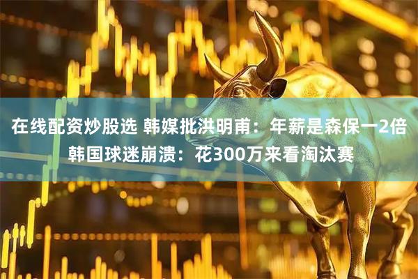 在线配资炒股选 韩媒批洪明甫:年薪是森保一2倍 韩国球迷崩溃:花300万来看淘汰赛