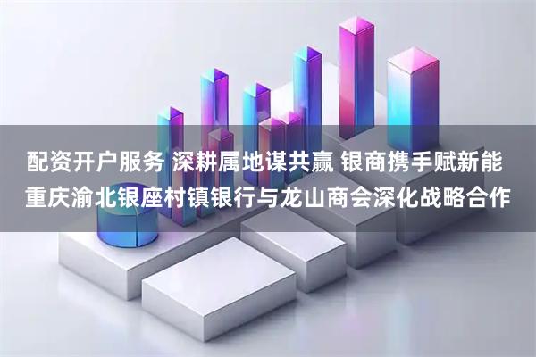 配资开户服务 深耕属地谋共赢 银商携手赋新能 重庆渝北银座村镇银行与龙山商会深化战略合作